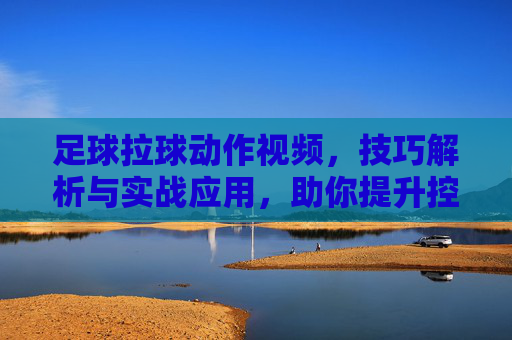 足球拉球动作视频，技巧解析与实战应用，助你提升控球水平，足球拉球动作技巧解析，实战应用指南，助你提升控球水平
