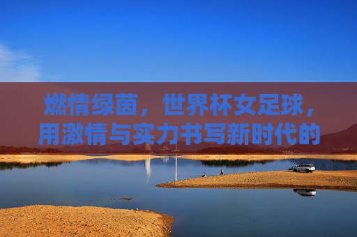 燃情绿茵,世界杯女足球,用激情与实力书写新时代的巾帼荣光,燃情绿茵,世界杯女足球用激情与实力书写新时代的巾帼荣光