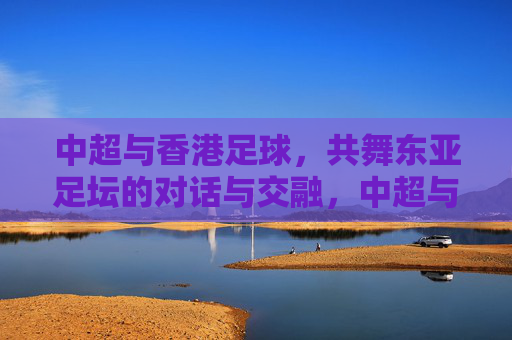 中超与香港足球，共舞东亚足坛的对话与交融，中超与香港足球，共舞东亚足坛的对话与交融
