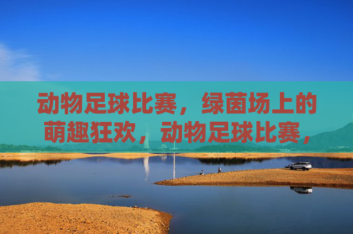 动物足球比赛，绿茵场上的萌趣狂欢，动物足球比赛，绿茵场上的萌趣狂欢
