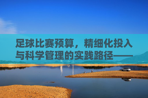 足球比赛预算,精细化投入与科学管理的实践路径——解析赛事运营的核心引擎,足球比赛预算,精细化投入与科学管理的实践路径——解析赛事运营的核心引擎