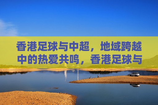 香港足球与中超，地域跨越中的热爱共鸣，香港足球与中超，地域跨越中的热爱共鸣