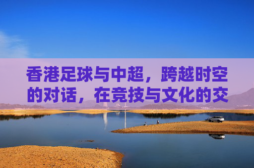 香港足球与中超，跨越时空的对话，在竞技与文化的交融中共同前行，香港足球与中超，跨越时空的对话，在竞技与文化的交融中共同前行