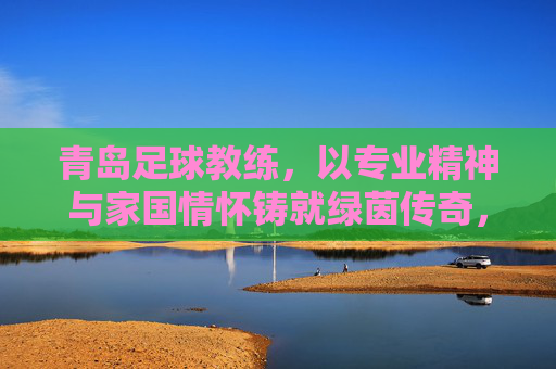 青岛足球教练，以专业精神与家国情怀铸就绿茵传奇，青岛足球教练，以专业精神与家国情怀铸就绿茵传奇