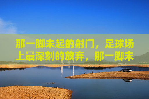 那一脚未起的射门,足球场上最深刻的放弃,那一脚未起的射门,足球场上最深刻的放弃