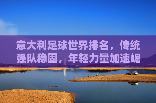 意大利足球世界排名，传统强队稳固，年轻力量加速崛起，意大利足球世界排名，传统强队稳固，年轻力量加速崛起