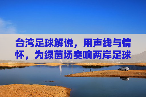台湾足球解说，用声线与情怀，为绿茵场奏响两岸足球的共鸣乐章，台湾足球解说，用声线与情怀，为绿茵场奏响两岸足球的共鸣乐章