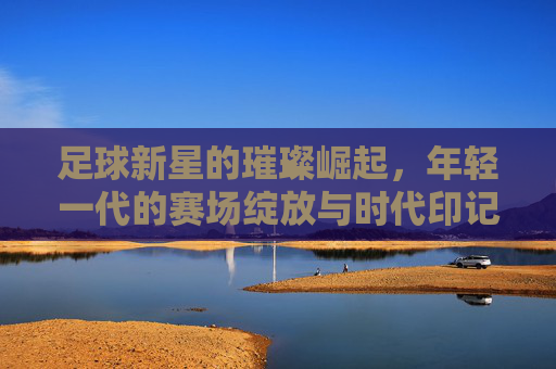 足球新星的璀璨崛起，年轻一代的赛场绽放与时代印记，足球新星的璀璨崛起，年轻一代的赛场绽放与时代印记