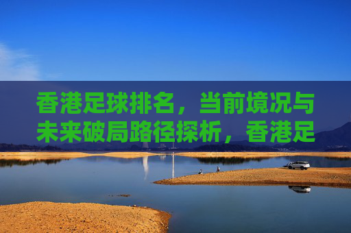 香港足球排名，当前境况与未来破局路径探析，香港足球排名，当前境况与未来破局路径探析
