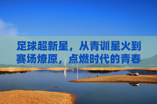 足球超新星，从青训星火到赛场燎原，点燃时代的青春激情，足球超新星，从青训星火到赛场燎原，点燃时代的青春激情