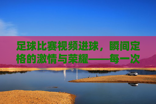 足球比赛视频进球，瞬间定格的激情与荣耀——每一次入网都是对足球精神的最好诠释，足球比赛进球瞬间，定格激情与荣耀，诠释足球精神