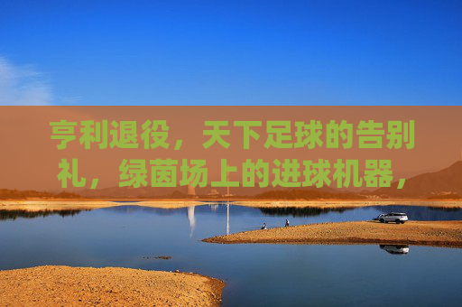 亨利退役,天下足球的告别礼,绿茵场上的进球机器,屏幕后的解说传奇,亨利退役,天下足球的告别礼,绿茵场上的进球机器,屏幕后的解说传奇