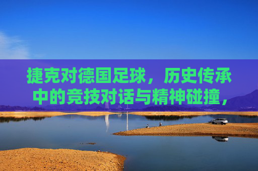 捷克对德国足球，历史传承中的竞技对话与精神碰撞，捷克与德国足球，历史传承中的竞技对话与精神碰撞