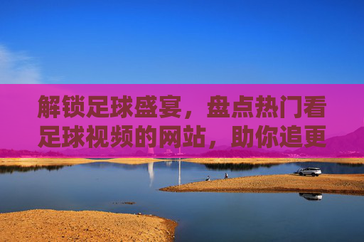解锁足球盛宴,盘点热门看足球视频的网站,助你追更每一场精彩对决,解锁足球盛宴,盘点热门看球视频网站,助你追更每一场精彩对决
