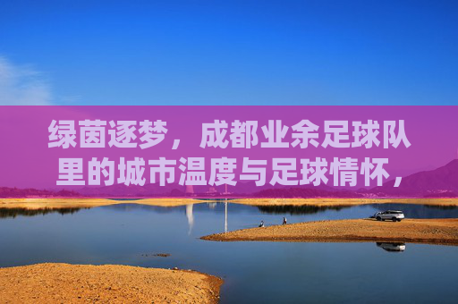 绿茵逐梦,成都业余足球队里的城市温度与足球情怀,绿茵逐梦,成都业余足球队里的城市温度与足球情怀