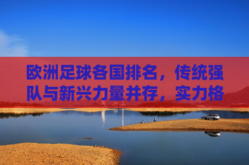 欧洲足球各国排名，传统强队与新兴力量并存，实力格局持续演变，欧洲足球各国排名，传统强队与新兴力量并存，实力格局持续演变