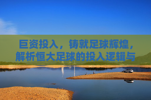巨资投入,铸就足球辉煌,解析恒大足球的投入逻辑与深远影响,巨资投入铸就辉煌,解析恒大足球的投入逻辑与深远影响