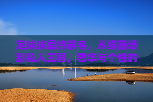 足球球星的豪宅,从绿茵场到私人王国,奢华与个性的极致展现,足球球星的豪宅,从绿茵场到私人王国,奢华与个性的极致展现