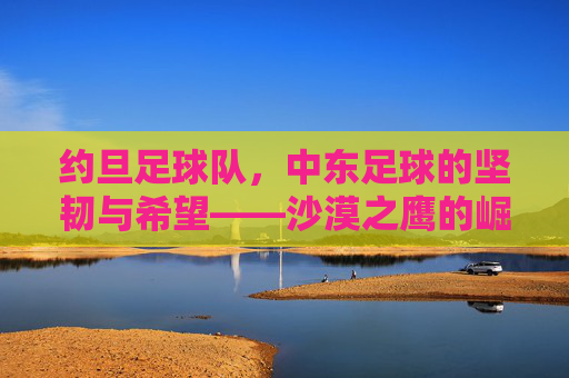 约旦足球队，中东足球的坚韧与希望——沙漠之鹰的崛起之路，约旦足球队，中东足球的坚韧与希望——沙漠之鹰的崛起之路