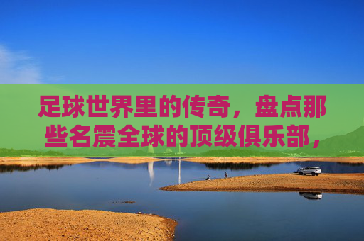 足球世界里的传奇，盘点那些名震全球的顶级俱乐部，足球世界里的传奇，盘点名震全球的顶级俱乐部