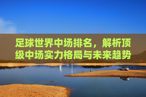 足球世界中场排名，解析顶级中场实力格局与未来趋势，足球世界中场排名，解析顶级中场实力格局与未来趋势