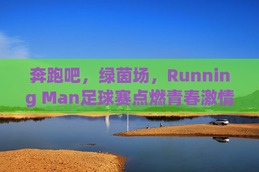 奔跑吧，绿茵场，Running Man足球赛点燃青春激情，凝聚团队力量，奔跑吧，绿茵场，Running Man足球赛点燃青春激情，凝聚团队力量