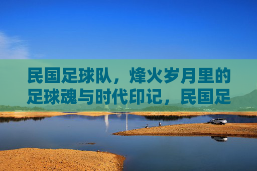 民国足球队,烽火岁月里的足球魂与时代印记,民国足球队,烽火岁月里的足球魂与时代印记