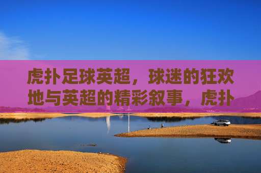 虎扑足球英超，球迷的狂欢地与英超的精彩叙事，虎扑足球英超，球迷的狂欢地与英超的精彩叙事
