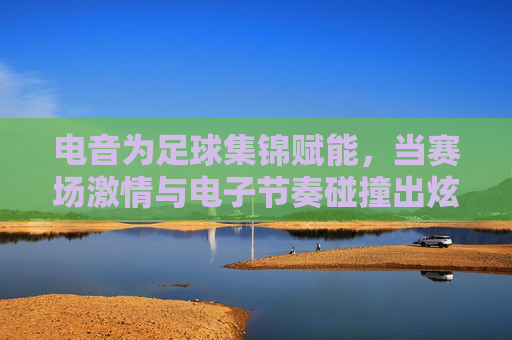 电音为足球集锦赋能,当赛场激情与电子节奏碰撞出炫目光芒,电音为足球集锦赋能,赛场激情与电子节奏的炫目光芒碰撞
