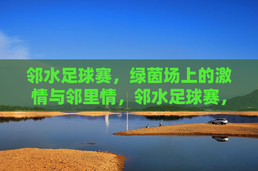 邻水足球赛,绿茵场上的激情与邻里情,邻水足球赛,绿茵场上的激情与邻里情
