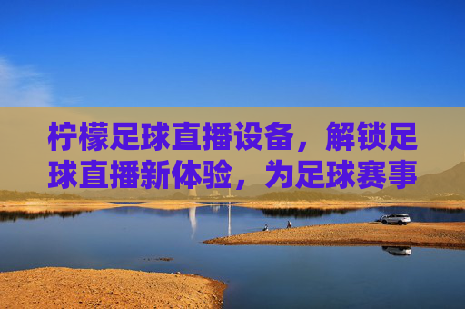 柠檬足球直播设备,解锁足球直播新体验,为足球赛事注入专业级画面与流畅性,柠檬足球直播设备,解锁足球赛事专业级画面与流畅直播新体验