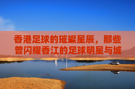 香港足球的璀璨星辰，那些曾闪耀香江的足球明星与城市记忆，香港足球的璀璨星辰，那些曾闪耀香江的足球明星与城市记忆