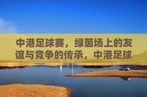 中港足球赛,绿茵场上的友谊与竞争的传承,中港足球赛,绿茵场上的友谊与竞争的传承