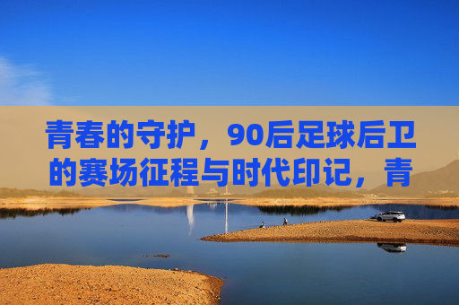 青春的守护,90后足球后卫的赛场征程与时代印记,青春的守护,90后足球后卫的赛场征程与时代印记