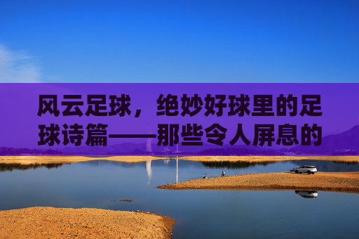 风云足球,绝妙好球里的足球诗篇——那些令人屏息的瞬间
