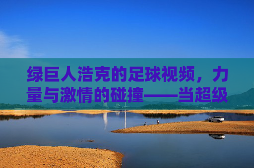 绿巨人浩克的足球视频,力量与激情的碰撞——当超级英雄遇上足球竞技的极限魅力,绿巨人浩克的足球视频,力量与激情的碰撞——当超级英雄遇上足球竞技的极限魅力