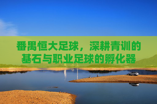 番禺恒大足球，深耕青训的基石与职业足球的孵化器