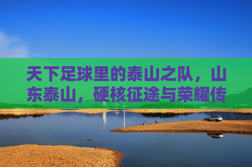 天下足球里的泰山之队,山东泰山,硬核征途与荣耀传承,山东泰山,天下足球里的硬核征途与荣耀传承