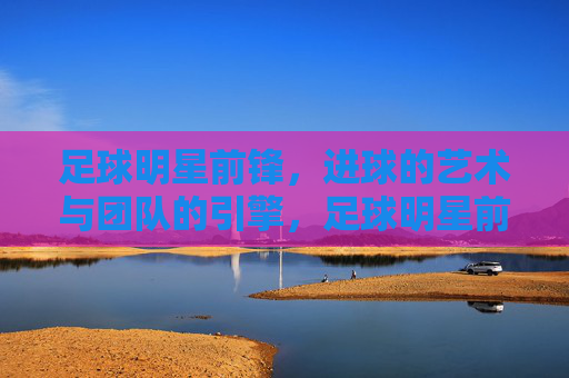 足球明星前锋，进球的艺术与团队的引擎，足球明星前锋，进球的艺术与团队的引擎