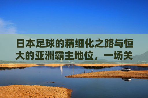日本足球的精细化之路与恒大的亚洲霸主地位,一场关于技术、战术与市场化的对话,日本足球精细化之路与恒大亚洲霸主地位,技术、战术与市场化的深度对话
