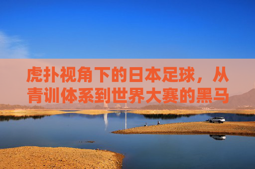 虎扑视角下的日本足球，从青训体系到世界大赛的黑马崛起之路，虎扑视角下的日本足球，从青训体系到世界大赛的黑马崛起之路