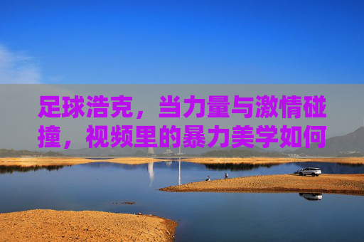 足球浩克,当力量与激情碰撞,视频里的暴力美学如何点燃球迷热血?足球浩克,当力量与激情碰撞,暴力美学如何点燃球迷热血?