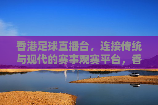 香港足球直播台，连接传统与现代的赛事观赛平台，香港足球直播台，连接传统与现代的赛事观赛平台