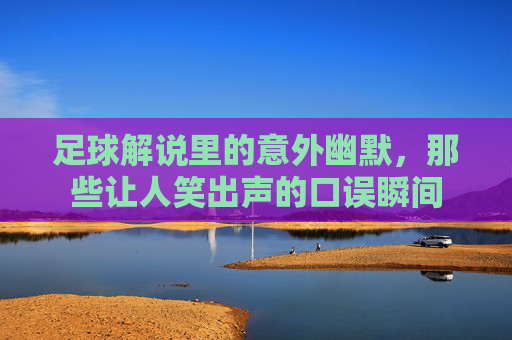 足球解说里的意外幽默，那些让人笑出声的口误瞬间