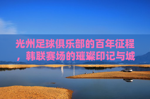 光州足球俱乐部的百年征程，韩联赛场的璀璨印记与城市足球精神，光州足球俱乐部，百年征程与韩联赛场的璀璨印记，城市足球精神的传承