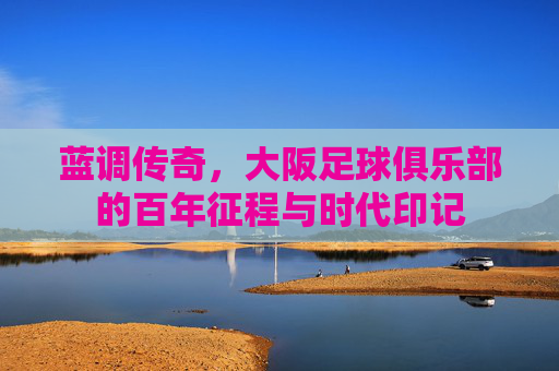 蓝调传奇,大阪足球俱乐部的百年征程与时代印记