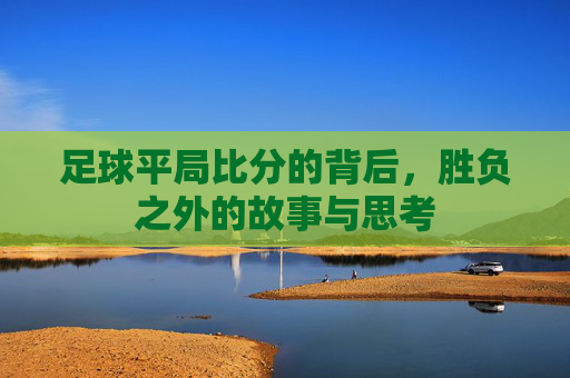 足球平局比分的背后,胜负之外的故事与思考