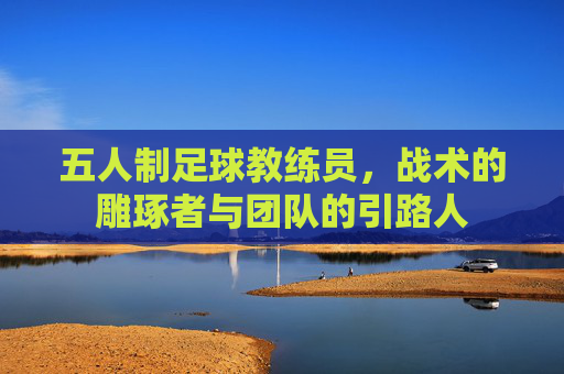 五人制足球教练员,战术的雕琢者与团队的引路人
