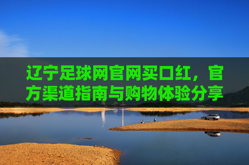 辽宁足球网官网买口红,官方渠道指南与购物体验分享