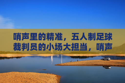 哨声里的精准,五人制足球裁判员的小场大担当,哨声里的精准,五人制足球裁判员的小场大担当
